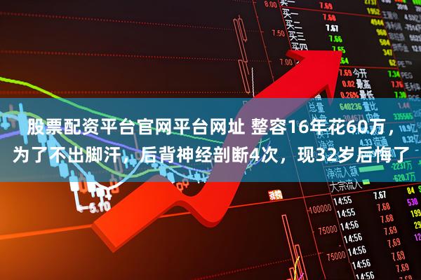 股票配资平台官网平台网址 整容16年花60万，为了不出脚汗，后背神经剖断4次，现32岁后悔了