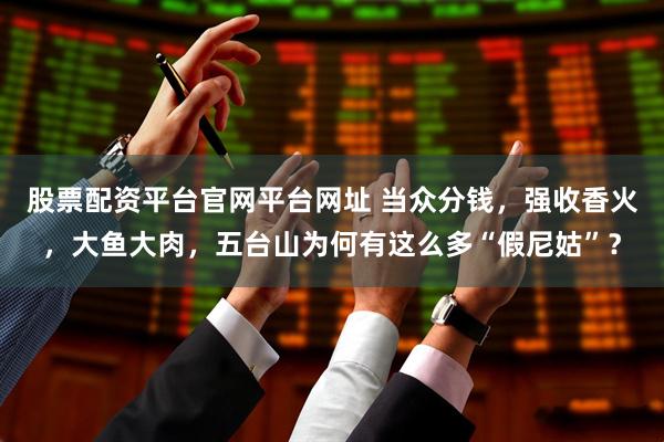 股票配资平台官网平台网址 当众分钱，强收香火，大鱼大肉，五台山为何有这么多“假尼姑”？