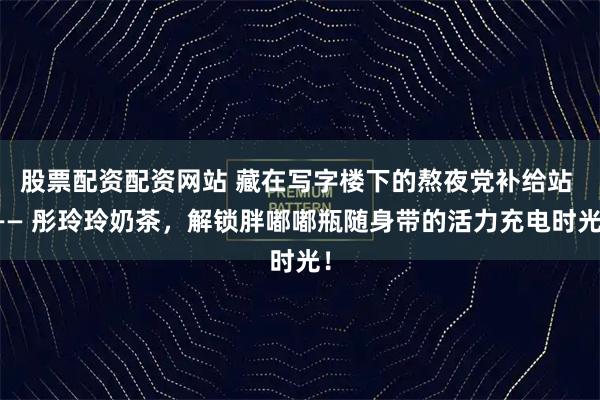 股票配资配资网站 藏在写字楼下的熬夜党补给站 —— 彤玲玲奶茶，解锁胖嘟嘟瓶随身带的活力充电时光！