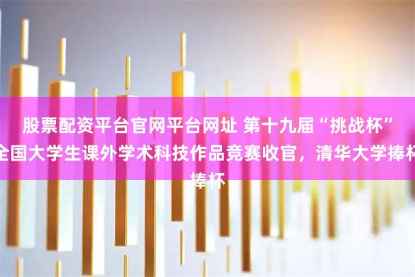 股票配资平台官网平台网址 第十九届“挑战杯”全国大学生课外学术科技作品竞赛收官，清华大学捧杯