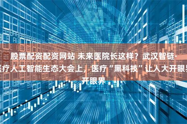 股票配资配资网站 未来医院长这样？武汉智链·医疗人工智能生态大会上，医疗“黑科技”让人大开眼界