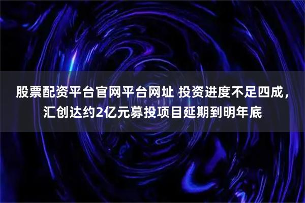股票配资平台官网平台网址 投资进度不足四成，汇创达约2亿元募投项目延期到明年底