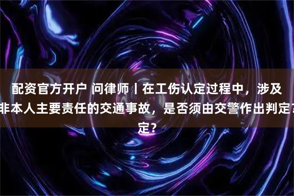 配资官方开户 问律师丨在工伤认定过程中，涉及非本人主要责任的交通事故，是否须由交警作出判定？