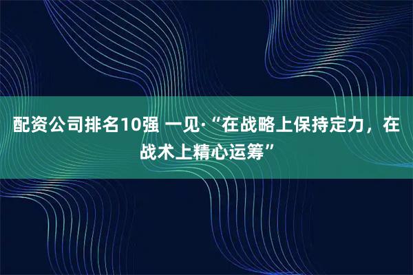 配资公司排名10强 一见·“在战略上保持定力，在战术上精心运筹”
