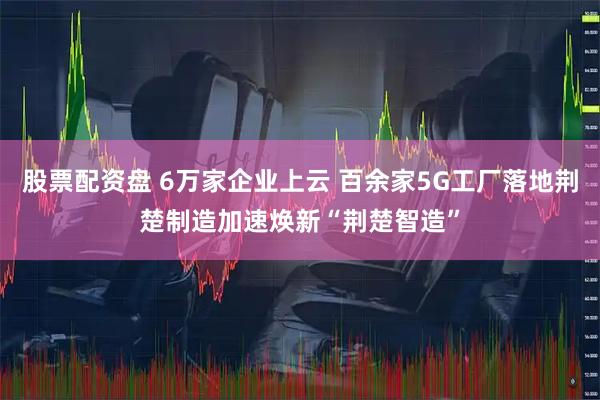 股票配资盘 6万家企业上云 百余家5G工厂落地荆楚制造加速焕新“荆楚智造”