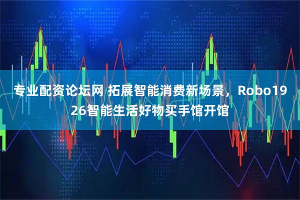 专业配资论坛网 拓展智能消费新场景，Robo1926智能生活好物买手馆开馆
