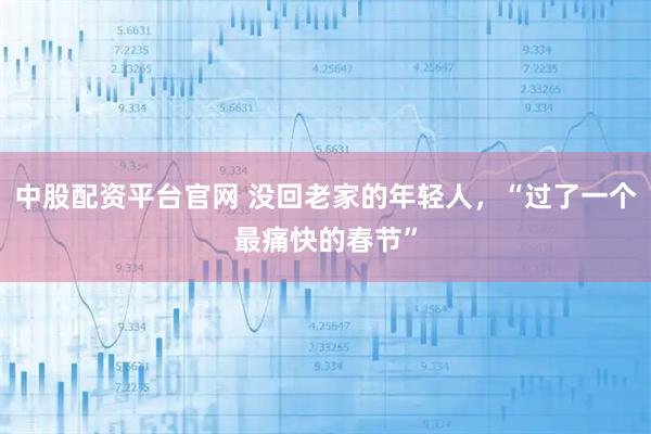 中股配资平台官网 没回老家的年轻人，“过了一个最痛快的春节”