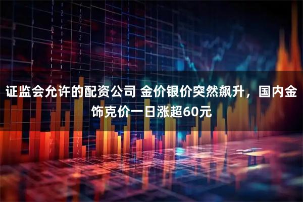 证监会允许的配资公司 金价银价突然飙升，国内金饰克价一日涨超60元