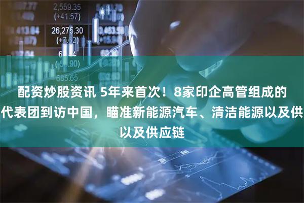 配资炒股资讯 5年来首次！8家印企高管组成的商业代表团到访中国，瞄准新能源汽车、清洁能源以及供应链