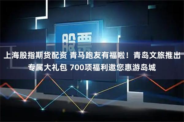 上海股指期货配资 青马跑友有福啦！青岛文旅推出专属大礼包 700项福利邀您惠游岛城