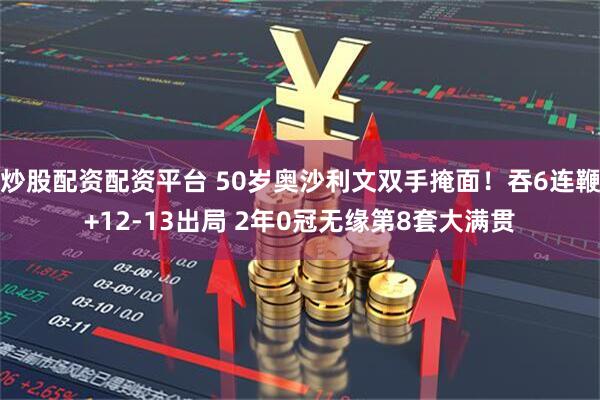 炒股配资配资平台 50岁奥沙利文双手掩面！吞6连鞭+12-13出局 2年0冠无缘第8套大满贯