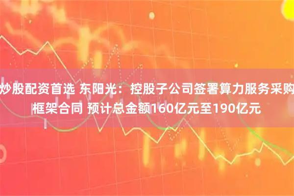 炒股配资首选 东阳光：控股子公司签署算力服务采购框架合同 预计总金额160亿元至190亿元