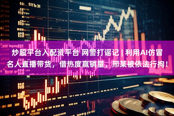 炒股平台入配资平台 网警打谣记 | 利用AI仿冒名人直播带货，借热度赢销量，邢某被依法行拘！