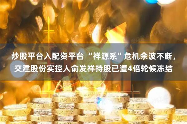 炒股平台入配资平台 “祥源系”危机余波不断，交建股份实控人俞发祥持股已遭4倍轮候冻结